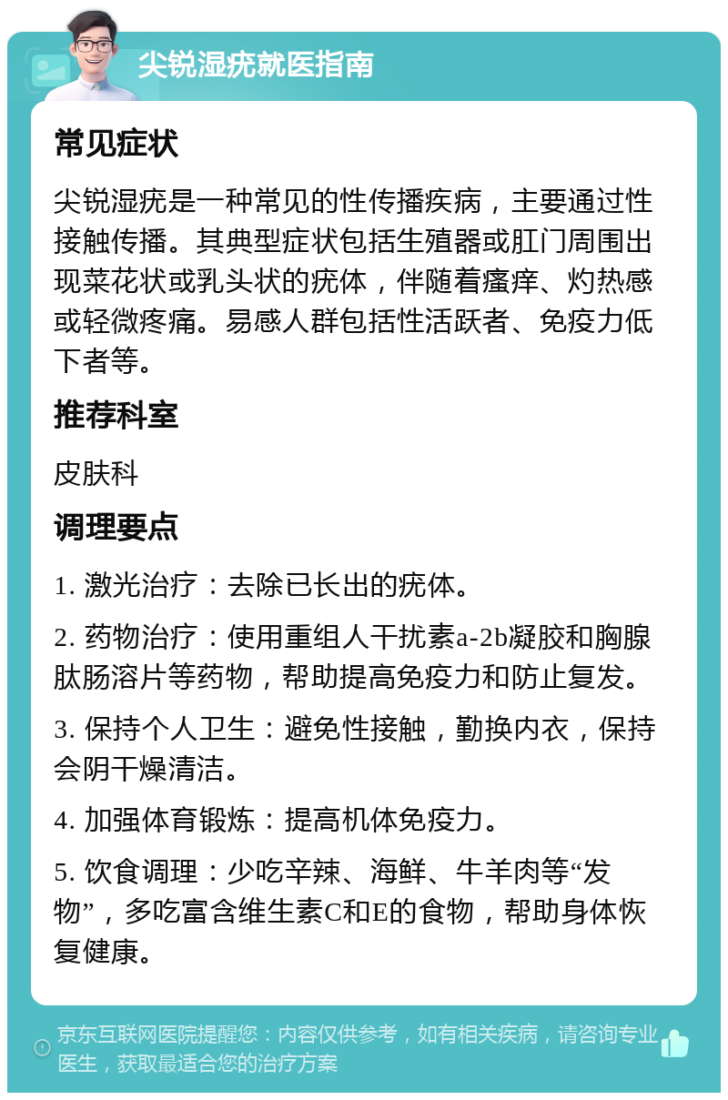 尖锐湿疣就医指南 常见症状 尖锐湿疣是一种常见的性传播疾病，主要通过性接触传播。其典型症状包括生殖器或肛门周围出现菜花状或乳头状的疣体，伴随着瘙痒、灼热感或轻微疼痛。易感人群包括性活跃者、免疫力低下者等。 推荐科室 皮肤科 调理要点 1. 激光治疗：去除已长出的疣体。 2. 药物治疗：使用重组人干扰素a-2b凝胶和胸腺肽肠溶片等药物，帮助提高免疫力和防止复发。 3. 保持个人卫生：避免性接触，勤换内衣，保持会阴干燥清洁。 4. 加强体育锻炼：提高机体免疫力。 5. 饮食调理：少吃辛辣、海鲜、牛羊肉等“发物”，多吃富含维生素C和E的食物，帮助身体恢复健康。