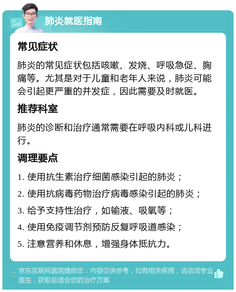 肺炎就医指南 常见症状 肺炎的常见症状包括咳嗽、发烧、呼吸急促、胸痛等。尤其是对于儿童和老年人来说，肺炎可能会引起更严重的并发症，因此需要及时就医。 推荐科室 肺炎的诊断和治疗通常需要在呼吸内科或儿科进行。 调理要点 1. 使用抗生素治疗细菌感染引起的肺炎； 2. 使用抗病毒药物治疗病毒感染引起的肺炎； 3. 给予支持性治疗，如输液、吸氧等； 4. 使用免疫调节剂预防反复呼吸道感染； 5. 注意营养和休息，增强身体抵抗力。