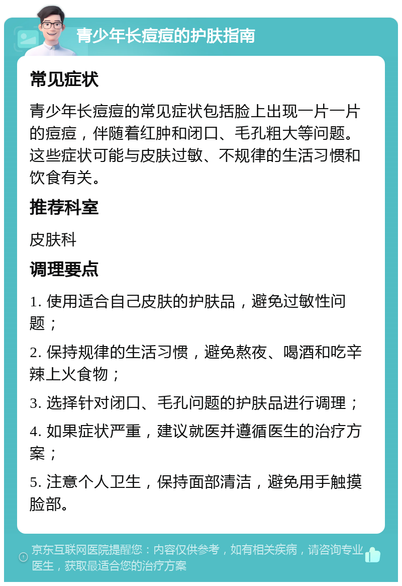 青少年长痘痘的护肤指南 常见症状 青少年长痘痘的常见症状包括脸上出现一片一片的痘痘，伴随着红肿和闭口、毛孔粗大等问题。这些症状可能与皮肤过敏、不规律的生活习惯和饮食有关。 推荐科室 皮肤科 调理要点 1. 使用适合自己皮肤的护肤品，避免过敏性问题； 2. 保持规律的生活习惯，避免熬夜、喝酒和吃辛辣上火食物； 3. 选择针对闭口、毛孔问题的护肤品进行调理； 4. 如果症状严重，建议就医并遵循医生的治疗方案； 5. 注意个人卫生，保持面部清洁，避免用手触摸脸部。