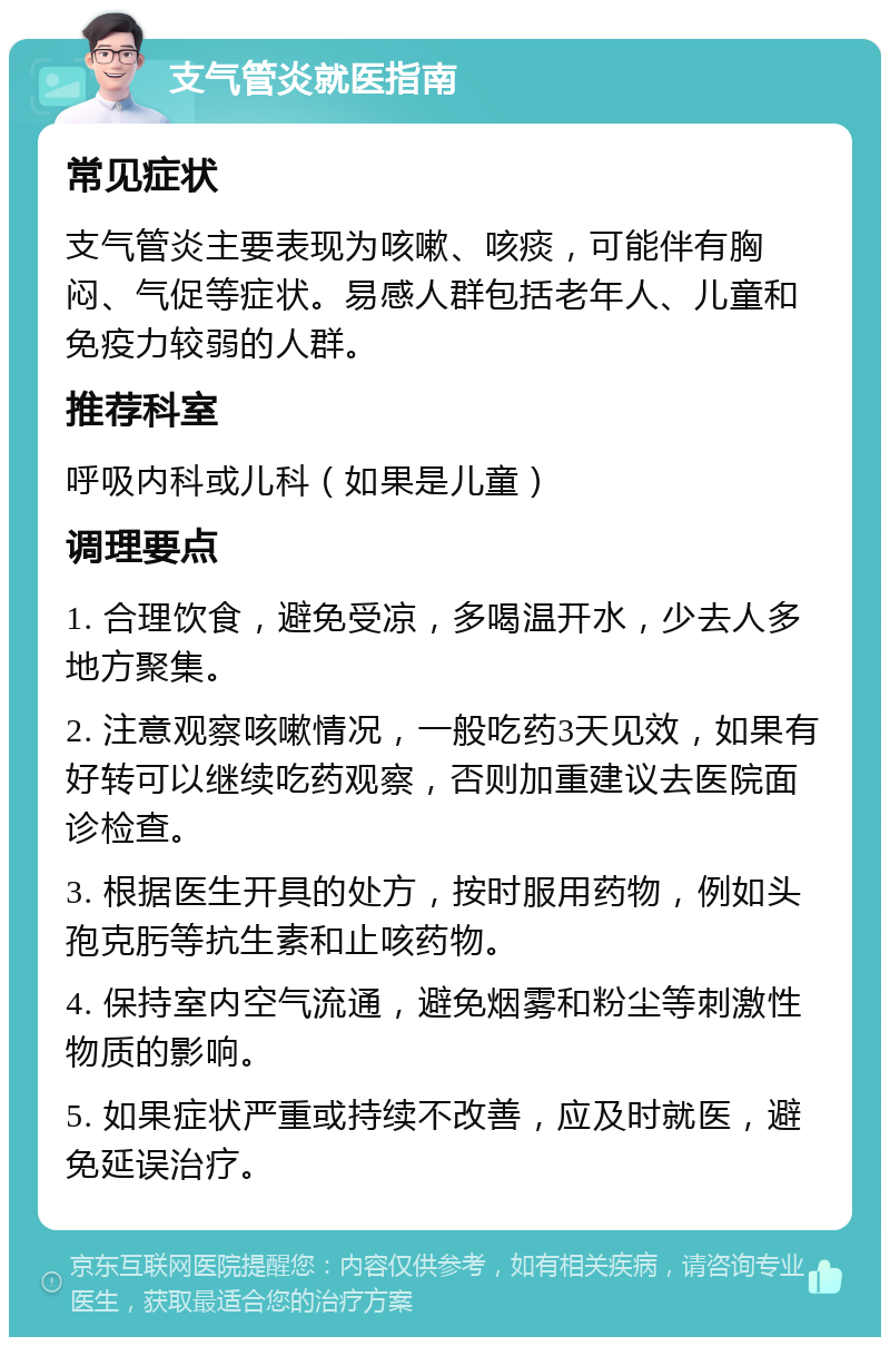 支气管炎就医指南 常见症状 支气管炎主要表现为咳嗽、咳痰，可能伴有胸闷、气促等症状。易感人群包括老年人、儿童和免疫力较弱的人群。 推荐科室 呼吸内科或儿科（如果是儿童） 调理要点 1. 合理饮食，避免受凉，多喝温开水，少去人多地方聚集。 2. 注意观察咳嗽情况，一般吃药3天见效，如果有好转可以继续吃药观察，否则加重建议去医院面诊检查。 3. 根据医生开具的处方，按时服用药物，例如头孢克肟等抗生素和止咳药物。 4. 保持室内空气流通，避免烟雾和粉尘等刺激性物质的影响。 5. 如果症状严重或持续不改善，应及时就医，避免延误治疗。