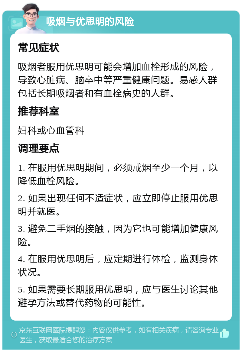 吸烟与优思明的风险 常见症状 吸烟者服用优思明可能会增加血栓形成的风险，导致心脏病、脑卒中等严重健康问题。易感人群包括长期吸烟者和有血栓病史的人群。 推荐科室 妇科或心血管科 调理要点 1. 在服用优思明期间，必须戒烟至少一个月，以降低血栓风险。 2. 如果出现任何不适症状，应立即停止服用优思明并就医。 3. 避免二手烟的接触，因为它也可能增加健康风险。 4. 在服用优思明后，应定期进行体检，监测身体状况。 5. 如果需要长期服用优思明，应与医生讨论其他避孕方法或替代药物的可能性。