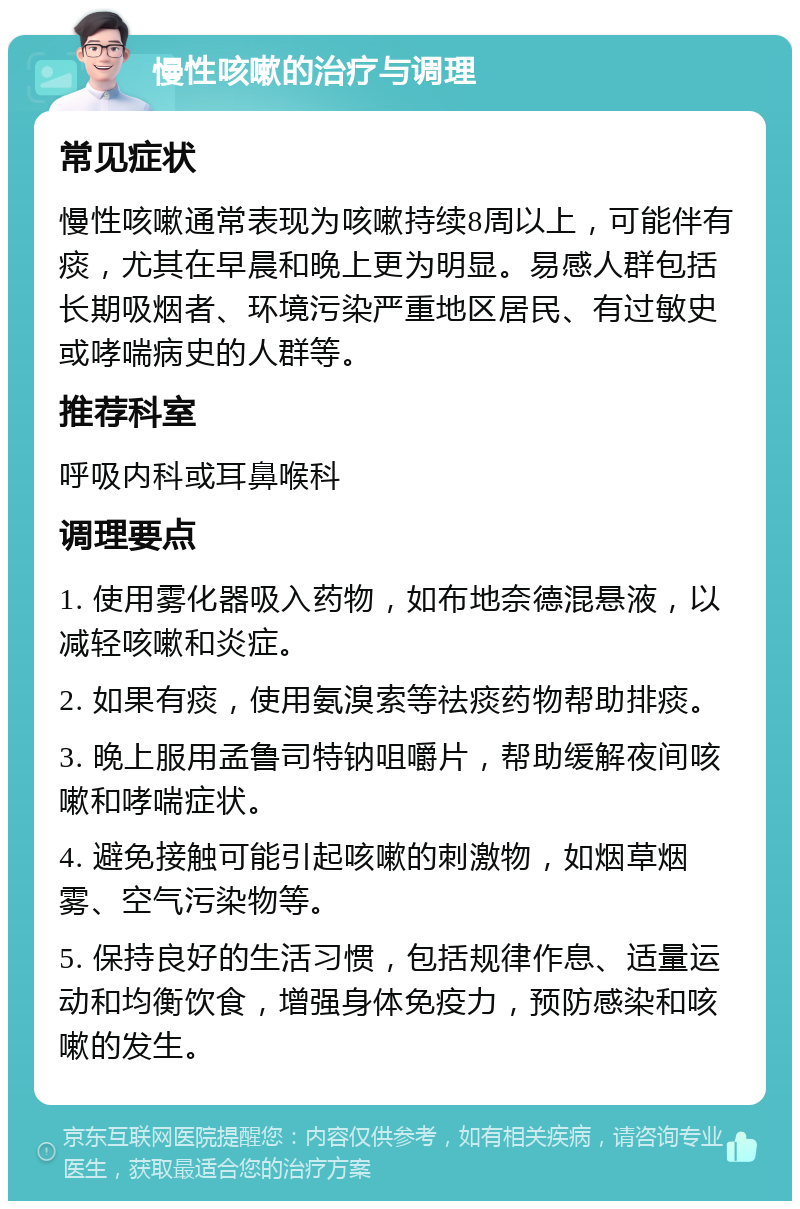 慢性咳嗽的治疗与调理 常见症状 慢性咳嗽通常表现为咳嗽持续8周以上，可能伴有痰，尤其在早晨和晚上更为明显。易感人群包括长期吸烟者、环境污染严重地区居民、有过敏史或哮喘病史的人群等。 推荐科室 呼吸内科或耳鼻喉科 调理要点 1. 使用雾化器吸入药物，如布地奈德混悬液，以减轻咳嗽和炎症。 2. 如果有痰，使用氨溴索等祛痰药物帮助排痰。 3. 晚上服用孟鲁司特钠咀嚼片，帮助缓解夜间咳嗽和哮喘症状。 4. 避免接触可能引起咳嗽的刺激物，如烟草烟雾、空气污染物等。 5. 保持良好的生活习惯，包括规律作息、适量运动和均衡饮食，增强身体免疫力，预防感染和咳嗽的发生。