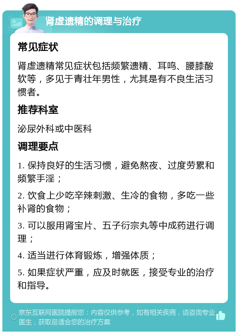 肾虚遗精的调理与治疗 常见症状 肾虚遗精常见症状包括频繁遗精、耳鸣、腰膝酸软等，多见于青壮年男性，尤其是有不良生活习惯者。 推荐科室 泌尿外科或中医科 调理要点 1. 保持良好的生活习惯，避免熬夜、过度劳累和频繁手淫； 2. 饮食上少吃辛辣刺激、生冷的食物，多吃一些补肾的食物； 3. 可以服用肾宝片、五子衍宗丸等中成药进行调理； 4. 适当进行体育锻炼，增强体质； 5. 如果症状严重，应及时就医，接受专业的治疗和指导。