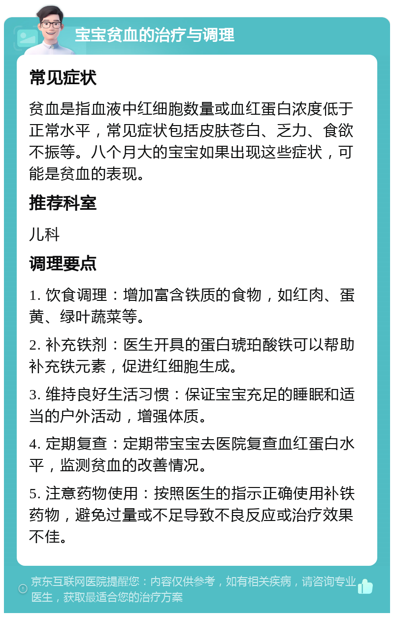 宝宝贫血的治疗与调理 常见症状 贫血是指血液中红细胞数量或血红蛋白浓度低于正常水平，常见症状包括皮肤苍白、乏力、食欲不振等。八个月大的宝宝如果出现这些症状，可能是贫血的表现。 推荐科室 儿科 调理要点 1. 饮食调理：增加富含铁质的食物，如红肉、蛋黄、绿叶蔬菜等。 2. 补充铁剂：医生开具的蛋白琥珀酸铁可以帮助补充铁元素，促进红细胞生成。 3. 维持良好生活习惯：保证宝宝充足的睡眠和适当的户外活动，增强体质。 4. 定期复查：定期带宝宝去医院复查血红蛋白水平，监测贫血的改善情况。 5. 注意药物使用：按照医生的指示正确使用补铁药物，避免过量或不足导致不良反应或治疗效果不佳。