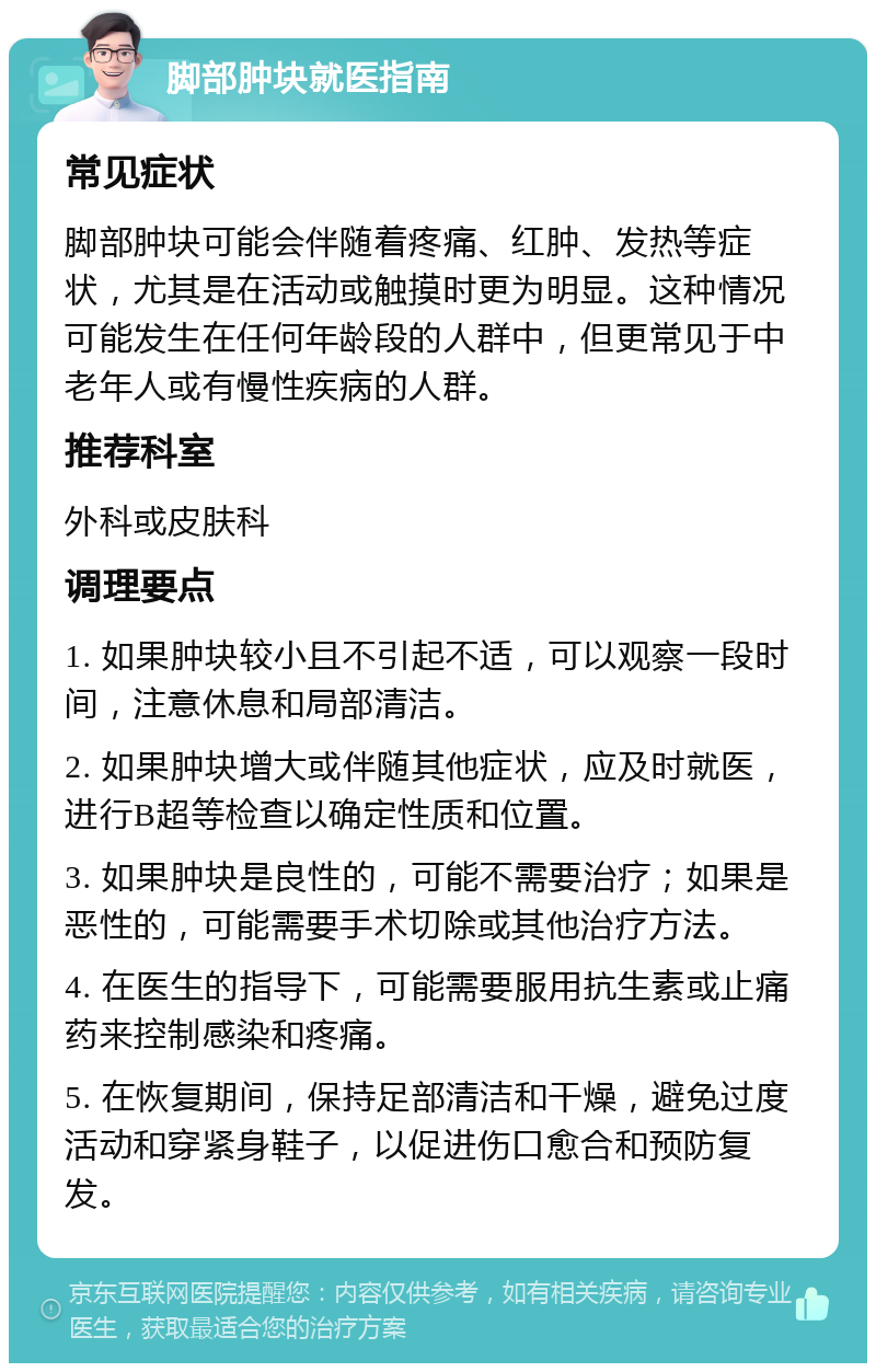 脚部肿块就医指南 常见症状 脚部肿块可能会伴随着疼痛、红肿、发热等症状，尤其是在活动或触摸时更为明显。这种情况可能发生在任何年龄段的人群中，但更常见于中老年人或有慢性疾病的人群。 推荐科室 外科或皮肤科 调理要点 1. 如果肿块较小且不引起不适，可以观察一段时间，注意休息和局部清洁。 2. 如果肿块增大或伴随其他症状，应及时就医，进行B超等检查以确定性质和位置。 3. 如果肿块是良性的，可能不需要治疗；如果是恶性的，可能需要手术切除或其他治疗方法。 4. 在医生的指导下，可能需要服用抗生素或止痛药来控制感染和疼痛。 5. 在恢复期间，保持足部清洁和干燥，避免过度活动和穿紧身鞋子，以促进伤口愈合和预防复发。