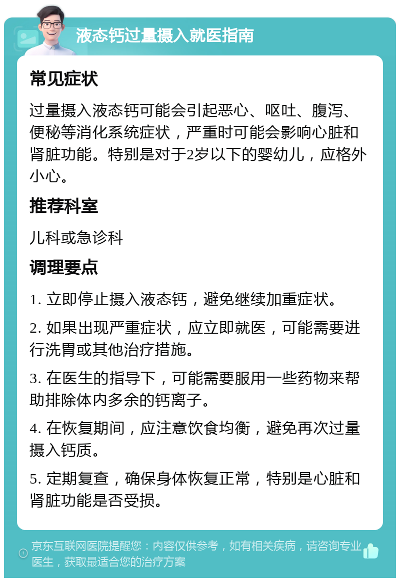 液态钙过量摄入就医指南 常见症状 过量摄入液态钙可能会引起恶心、呕吐、腹泻、便秘等消化系统症状，严重时可能会影响心脏和肾脏功能。特别是对于2岁以下的婴幼儿，应格外小心。 推荐科室 儿科或急诊科 调理要点 1. 立即停止摄入液态钙，避免继续加重症状。 2. 如果出现严重症状，应立即就医，可能需要进行洗胃或其他治疗措施。 3. 在医生的指导下，可能需要服用一些药物来帮助排除体内多余的钙离子。 4. 在恢复期间，应注意饮食均衡，避免再次过量摄入钙质。 5. 定期复查，确保身体恢复正常，特别是心脏和肾脏功能是否受损。