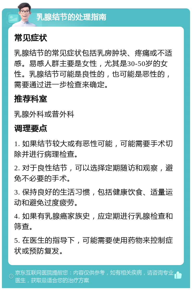 乳腺结节的处理指南 常见症状 乳腺结节的常见症状包括乳房肿块、疼痛或不适感。易感人群主要是女性，尤其是30-50岁的女性。乳腺结节可能是良性的，也可能是恶性的，需要通过进一步检查来确定。 推荐科室 乳腺外科或普外科 调理要点 1. 如果结节较大或有恶性可能，可能需要手术切除并进行病理检查。 2. 对于良性结节，可以选择定期随访和观察，避免不必要的手术。 3. 保持良好的生活习惯，包括健康饮食、适量运动和避免过度疲劳。 4. 如果有乳腺癌家族史，应定期进行乳腺检查和筛查。 5. 在医生的指导下，可能需要使用药物来控制症状或预防复发。