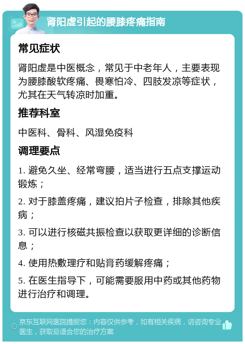 肾阳虚引起的腰膝疼痛指南 常见症状 肾阳虚是中医概念，常见于中老年人，主要表现为腰膝酸软疼痛、畏寒怕冷、四肢发凉等症状，尤其在天气转凉时加重。 推荐科室 中医科、骨科、风湿免疫科 调理要点 1. 避免久坐、经常弯腰，适当进行五点支撑运动锻炼； 2. 对于膝盖疼痛，建议拍片子检查，排除其他疾病； 3. 可以进行核磁共振检查以获取更详细的诊断信息； 4. 使用热敷理疗和贴膏药缓解疼痛； 5. 在医生指导下，可能需要服用中药或其他药物进行治疗和调理。