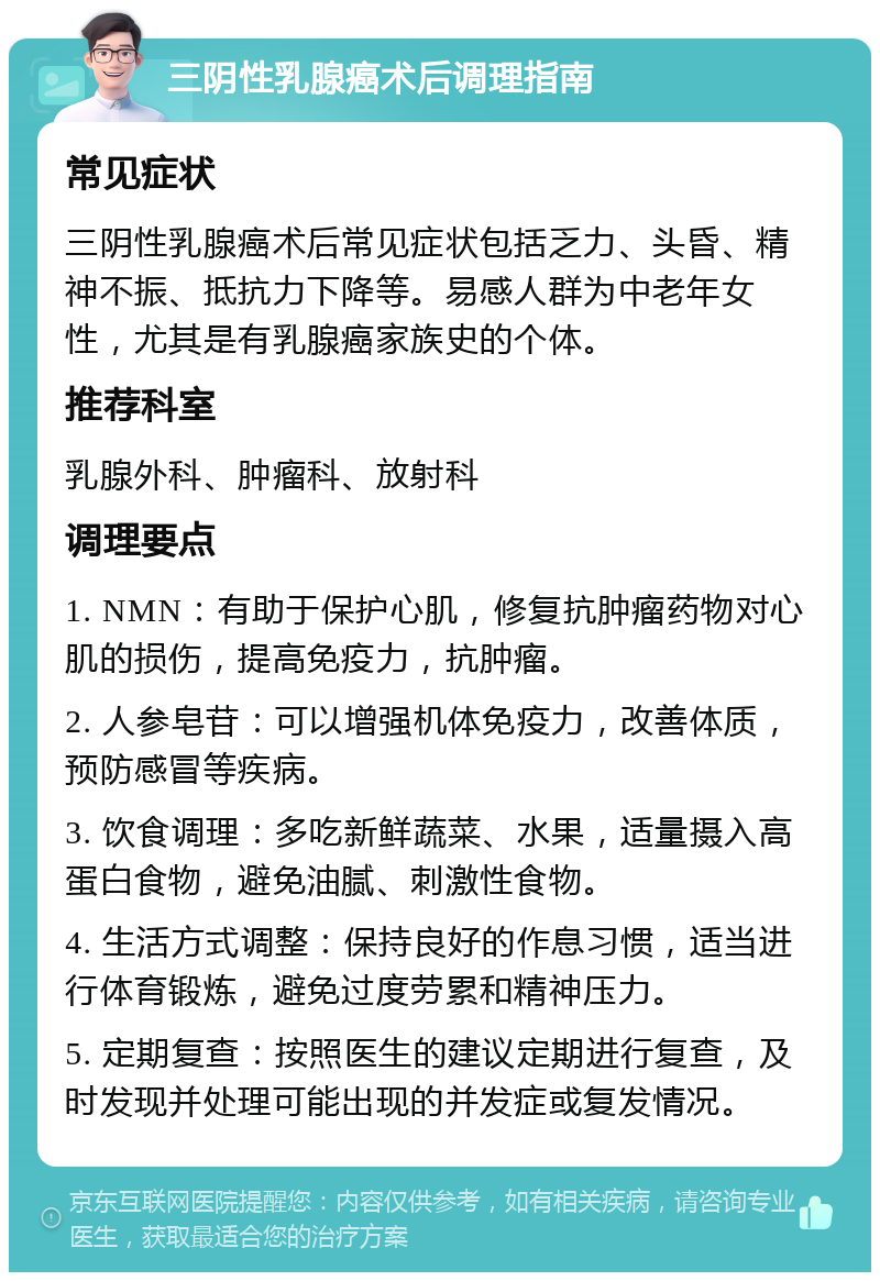 三阴性乳腺癌术后调理指南 常见症状 三阴性乳腺癌术后常见症状包括乏力、头昏、精神不振、抵抗力下降等。易感人群为中老年女性，尤其是有乳腺癌家族史的个体。 推荐科室 乳腺外科、肿瘤科、放射科 调理要点 1. NMN：有助于保护心肌，修复抗肿瘤药物对心肌的损伤，提高免疫力，抗肿瘤。 2. 人参皂苷：可以增强机体免疫力，改善体质，预防感冒等疾病。 3. 饮食调理：多吃新鲜蔬菜、水果，适量摄入高蛋白食物，避免油腻、刺激性食物。 4. 生活方式调整：保持良好的作息习惯，适当进行体育锻炼，避免过度劳累和精神压力。 5. 定期复查：按照医生的建议定期进行复查，及时发现并处理可能出现的并发症或复发情况。