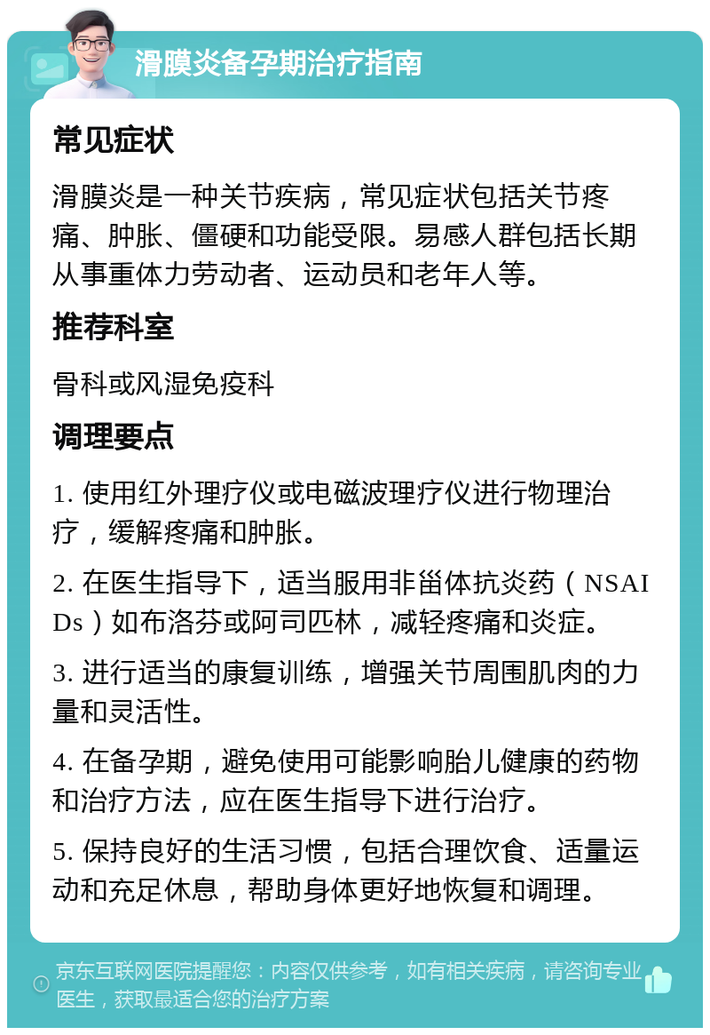 滑膜炎备孕期治疗指南 常见症状 滑膜炎是一种关节疾病，常见症状包括关节疼痛、肿胀、僵硬和功能受限。易感人群包括长期从事重体力劳动者、运动员和老年人等。 推荐科室 骨科或风湿免疫科 调理要点 1. 使用红外理疗仪或电磁波理疗仪进行物理治疗，缓解疼痛和肿胀。 2. 在医生指导下，适当服用非甾体抗炎药（NSAIDs）如布洛芬或阿司匹林，减轻疼痛和炎症。 3. 进行适当的康复训练，增强关节周围肌肉的力量和灵活性。 4. 在备孕期，避免使用可能影响胎儿健康的药物和治疗方法，应在医生指导下进行治疗。 5. 保持良好的生活习惯，包括合理饮食、适量运动和充足休息，帮助身体更好地恢复和调理。