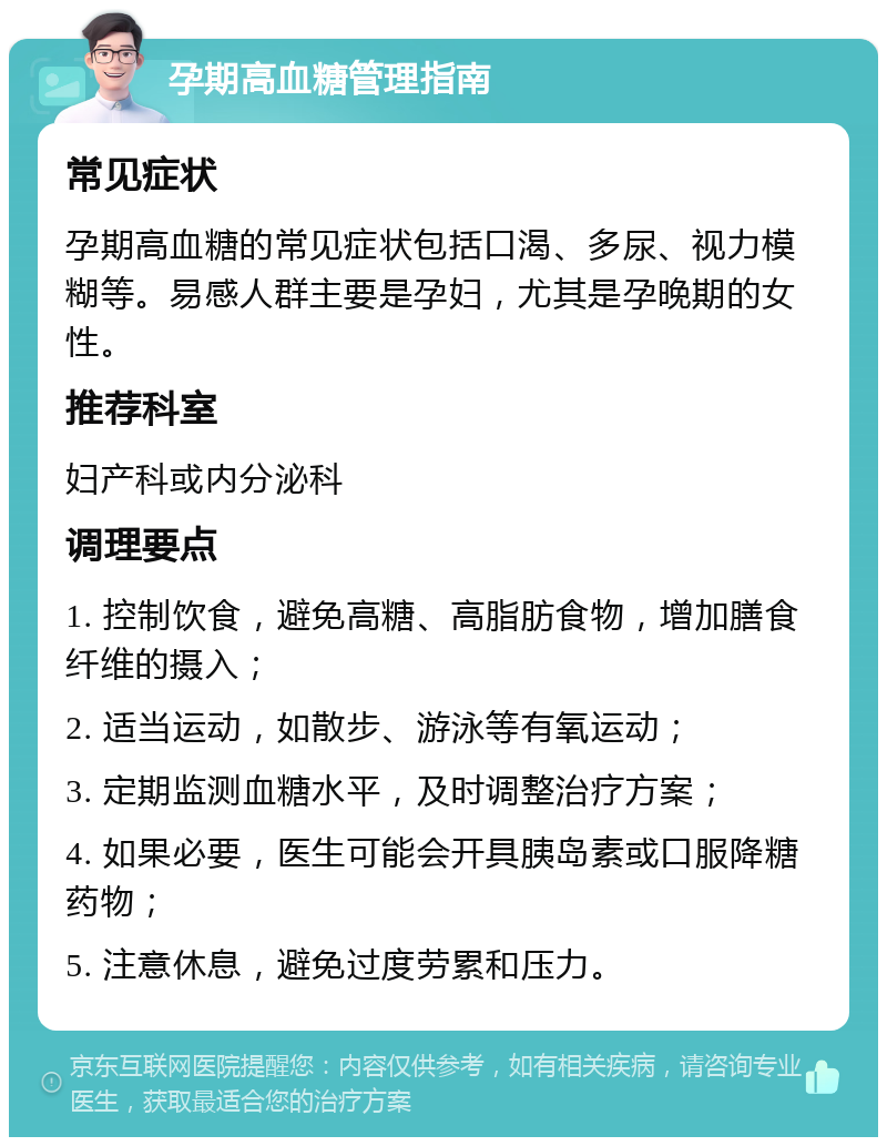 孕期高血糖管理指南 常见症状 孕期高血糖的常见症状包括口渴、多尿、视力模糊等。易感人群主要是孕妇，尤其是孕晚期的女性。 推荐科室 妇产科或内分泌科 调理要点 1. 控制饮食，避免高糖、高脂肪食物，增加膳食纤维的摄入； 2. 适当运动，如散步、游泳等有氧运动； 3. 定期监测血糖水平，及时调整治疗方案； 4. 如果必要，医生可能会开具胰岛素或口服降糖药物； 5. 注意休息，避免过度劳累和压力。