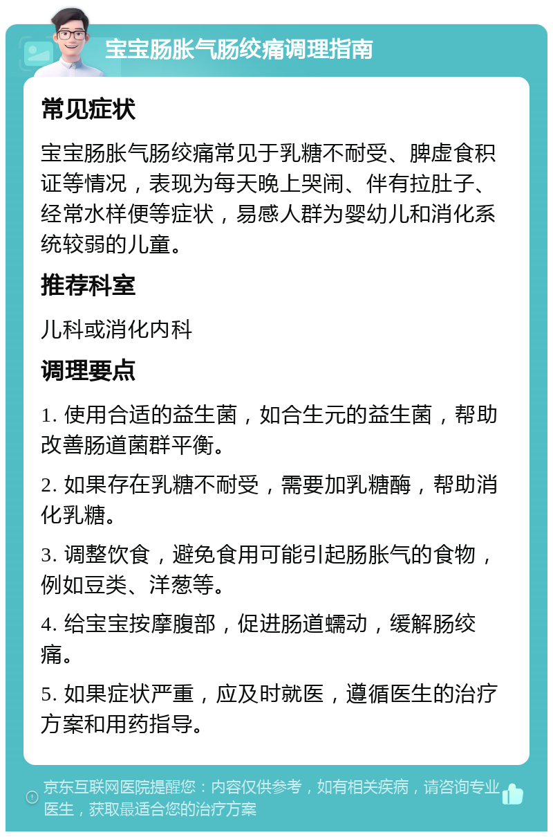 宝宝肠胀气肠绞痛调理指南 常见症状 宝宝肠胀气肠绞痛常见于乳糖不耐受、脾虚食积证等情况，表现为每天晚上哭闹、伴有拉肚子、经常水样便等症状，易感人群为婴幼儿和消化系统较弱的儿童。 推荐科室 儿科或消化内科 调理要点 1. 使用合适的益生菌，如合生元的益生菌，帮助改善肠道菌群平衡。 2. 如果存在乳糖不耐受，需要加乳糖酶，帮助消化乳糖。 3. 调整饮食，避免食用可能引起肠胀气的食物，例如豆类、洋葱等。 4. 给宝宝按摩腹部，促进肠道蠕动，缓解肠绞痛。 5. 如果症状严重，应及时就医，遵循医生的治疗方案和用药指导。