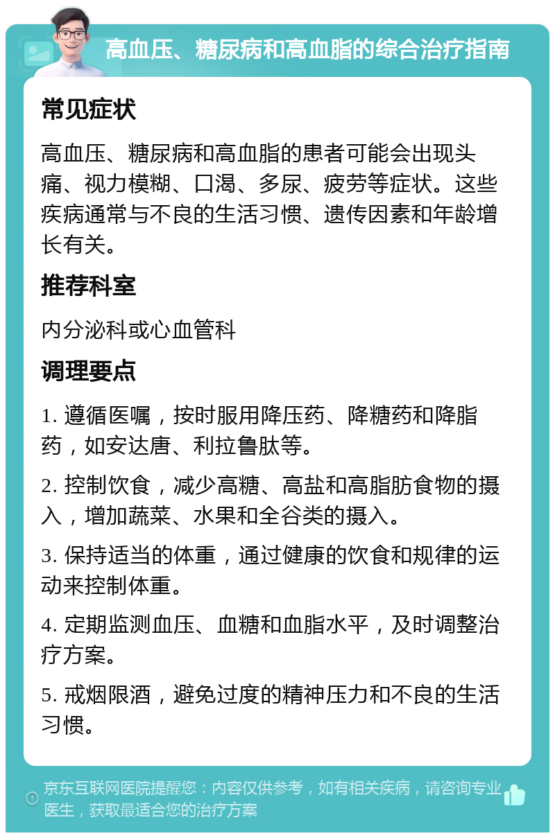 高血压、糖尿病和高血脂的综合治疗指南 常见症状 高血压、糖尿病和高血脂的患者可能会出现头痛、视力模糊、口渴、多尿、疲劳等症状。这些疾病通常与不良的生活习惯、遗传因素和年龄增长有关。 推荐科室 内分泌科或心血管科 调理要点 1. 遵循医嘱，按时服用降压药、降糖药和降脂药，如安达唐、利拉鲁肽等。 2. 控制饮食，减少高糖、高盐和高脂肪食物的摄入，增加蔬菜、水果和全谷类的摄入。 3. 保持适当的体重，通过健康的饮食和规律的运动来控制体重。 4. 定期监测血压、血糖和血脂水平，及时调整治疗方案。 5. 戒烟限酒，避免过度的精神压力和不良的生活习惯。