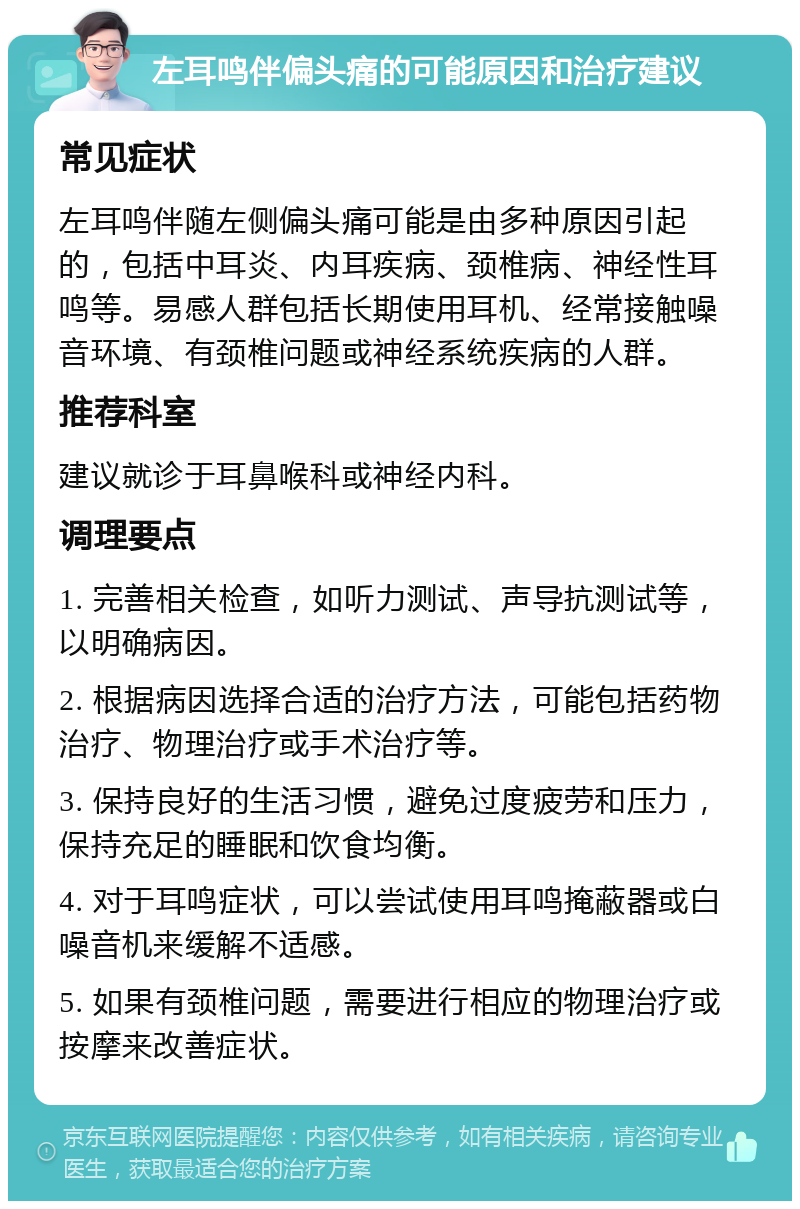 左耳鸣伴偏头痛的可能原因和治疗建议 常见症状 左耳鸣伴随左侧偏头痛可能是由多种原因引起的，包括中耳炎、内耳疾病、颈椎病、神经性耳鸣等。易感人群包括长期使用耳机、经常接触噪音环境、有颈椎问题或神经系统疾病的人群。 推荐科室 建议就诊于耳鼻喉科或神经内科。 调理要点 1. 完善相关检查，如听力测试、声导抗测试等，以明确病因。 2. 根据病因选择合适的治疗方法，可能包括药物治疗、物理治疗或手术治疗等。 3. 保持良好的生活习惯，避免过度疲劳和压力，保持充足的睡眠和饮食均衡。 4. 对于耳鸣症状，可以尝试使用耳鸣掩蔽器或白噪音机来缓解不适感。 5. 如果有颈椎问题，需要进行相应的物理治疗或按摩来改善症状。