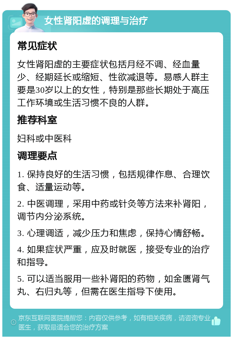 女性肾阳虚的调理与治疗 常见症状 女性肾阳虚的主要症状包括月经不调、经血量少、经期延长或缩短、性欲减退等。易感人群主要是30岁以上的女性，特别是那些长期处于高压工作环境或生活习惯不良的人群。 推荐科室 妇科或中医科 调理要点 1. 保持良好的生活习惯，包括规律作息、合理饮食、适量运动等。 2. 中医调理，采用中药或针灸等方法来补肾阳，调节内分泌系统。 3. 心理调适，减少压力和焦虑，保持心情舒畅。 4. 如果症状严重，应及时就医，接受专业的治疗和指导。 5. 可以适当服用一些补肾阳的药物，如金匮肾气丸、右归丸等，但需在医生指导下使用。