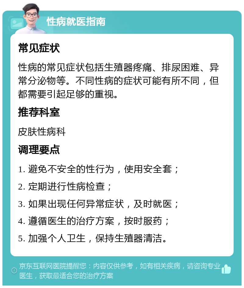 性病就医指南 常见症状 性病的常见症状包括生殖器疼痛、排尿困难、异常分泌物等。不同性病的症状可能有所不同，但都需要引起足够的重视。 推荐科室 皮肤性病科 调理要点 1. 避免不安全的性行为，使用安全套； 2. 定期进行性病检查； 3. 如果出现任何异常症状，及时就医； 4. 遵循医生的治疗方案，按时服药； 5. 加强个人卫生，保持生殖器清洁。