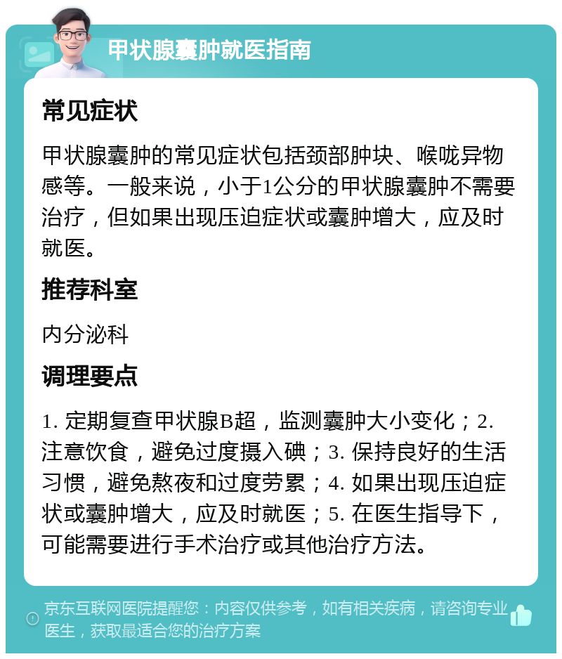 甲状腺囊肿就医指南 常见症状 甲状腺囊肿的常见症状包括颈部肿块、喉咙异物感等。一般来说，小于1公分的甲状腺囊肿不需要治疗，但如果出现压迫症状或囊肿增大，应及时就医。 推荐科室 内分泌科 调理要点 1. 定期复查甲状腺B超，监测囊肿大小变化；2. 注意饮食，避免过度摄入碘；3. 保持良好的生活习惯，避免熬夜和过度劳累；4. 如果出现压迫症状或囊肿增大，应及时就医；5. 在医生指导下，可能需要进行手术治疗或其他治疗方法。