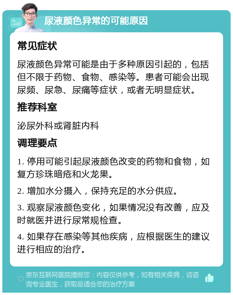 尿液颜色异常的可能原因 常见症状 尿液颜色异常可能是由于多种原因引起的，包括但不限于药物、食物、感染等。患者可能会出现尿频、尿急、尿痛等症状，或者无明显症状。 推荐科室 泌尿外科或肾脏内科 调理要点 1. 停用可能引起尿液颜色改变的药物和食物，如复方珍珠暗疮和火龙果。 2. 增加水分摄入，保持充足的水分供应。 3. 观察尿液颜色变化，如果情况没有改善，应及时就医并进行尿常规检查。 4. 如果存在感染等其他疾病，应根据医生的建议进行相应的治疗。