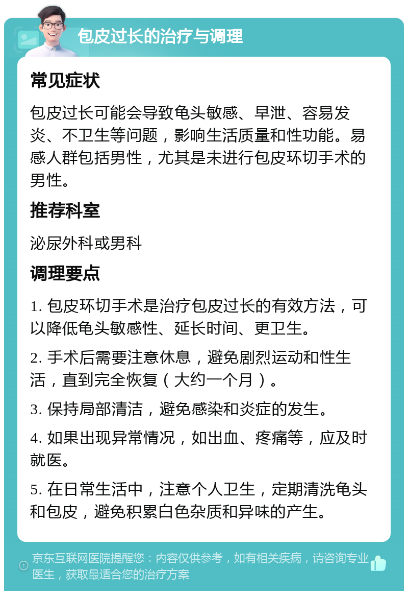 包皮过长的治疗与调理 常见症状 包皮过长可能会导致龟头敏感、早泄、容易发炎、不卫生等问题，影响生活质量和性功能。易感人群包括男性，尤其是未进行包皮环切手术的男性。 推荐科室 泌尿外科或男科 调理要点 1. 包皮环切手术是治疗包皮过长的有效方法，可以降低龟头敏感性、延长时间、更卫生。 2. 手术后需要注意休息，避免剧烈运动和性生活，直到完全恢复（大约一个月）。 3. 保持局部清洁，避免感染和炎症的发生。 4. 如果出现异常情况，如出血、疼痛等，应及时就医。 5. 在日常生活中，注意个人卫生，定期清洗龟头和包皮，避免积累白色杂质和异味的产生。