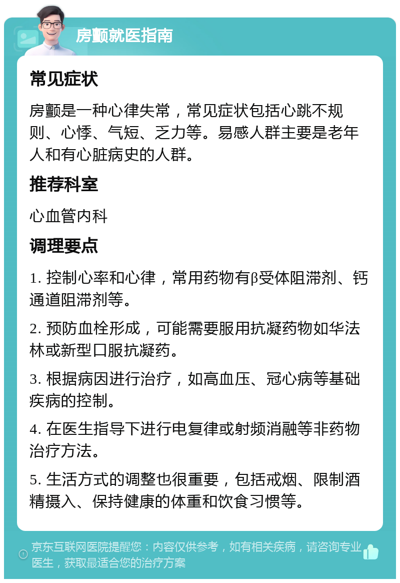 房颤就医指南 常见症状 房颤是一种心律失常，常见症状包括心跳不规则、心悸、气短、乏力等。易感人群主要是老年人和有心脏病史的人群。 推荐科室 心血管内科 调理要点 1. 控制心率和心律，常用药物有β受体阻滞剂、钙通道阻滞剂等。 2. 预防血栓形成，可能需要服用抗凝药物如华法林或新型口服抗凝药。 3. 根据病因进行治疗，如高血压、冠心病等基础疾病的控制。 4. 在医生指导下进行电复律或射频消融等非药物治疗方法。 5. 生活方式的调整也很重要，包括戒烟、限制酒精摄入、保持健康的体重和饮食习惯等。