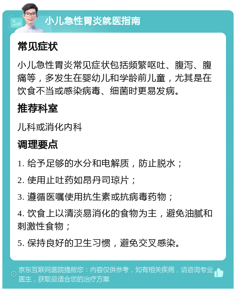 小儿急性胃炎就医指南 常见症状 小儿急性胃炎常见症状包括频繁呕吐、腹泻、腹痛等，多发生在婴幼儿和学龄前儿童，尤其是在饮食不当或感染病毒、细菌时更易发病。 推荐科室 儿科或消化内科 调理要点 1. 给予足够的水分和电解质，防止脱水； 2. 使用止吐药如昂丹司琼片； 3. 遵循医嘱使用抗生素或抗病毒药物； 4. 饮食上以清淡易消化的食物为主，避免油腻和刺激性食物； 5. 保持良好的卫生习惯，避免交叉感染。