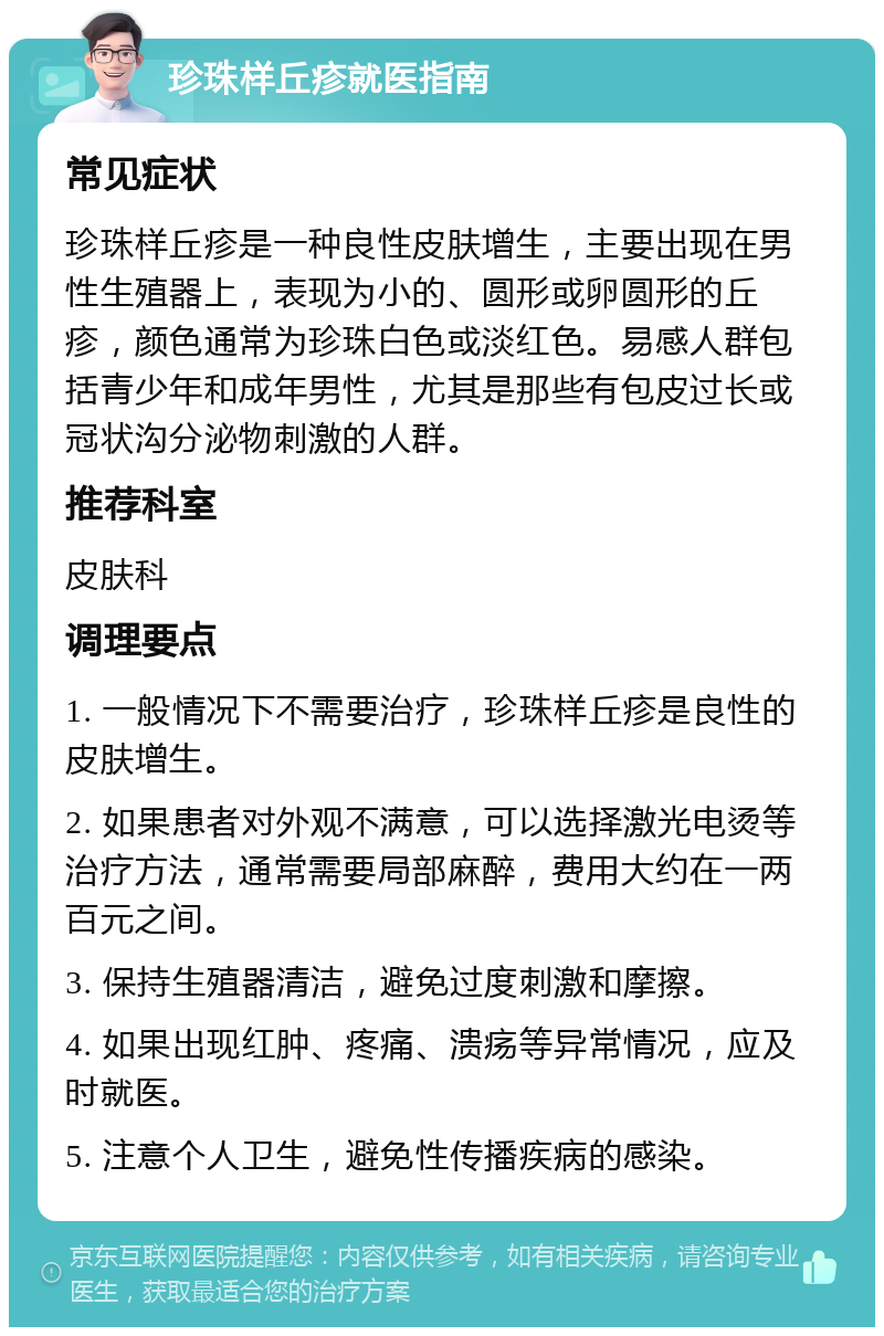 珍珠样丘疹就医指南 常见症状 珍珠样丘疹是一种良性皮肤增生，主要出现在男性生殖器上，表现为小的、圆形或卵圆形的丘疹，颜色通常为珍珠白色或淡红色。易感人群包括青少年和成年男性，尤其是那些有包皮过长或冠状沟分泌物刺激的人群。 推荐科室 皮肤科 调理要点 1. 一般情况下不需要治疗，珍珠样丘疹是良性的皮肤增生。 2. 如果患者对外观不满意，可以选择激光电烫等治疗方法，通常需要局部麻醉，费用大约在一两百元之间。 3. 保持生殖器清洁，避免过度刺激和摩擦。 4. 如果出现红肿、疼痛、溃疡等异常情况，应及时就医。 5. 注意个人卫生，避免性传播疾病的感染。