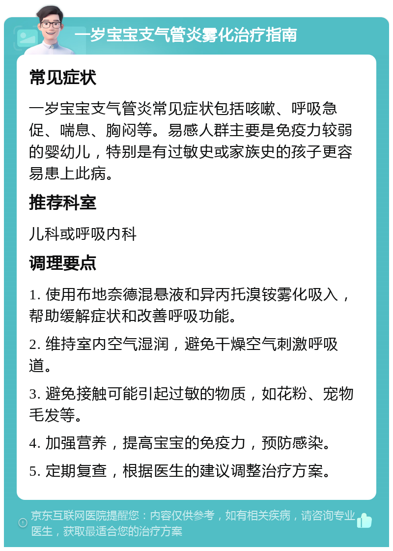 一岁宝宝支气管炎雾化治疗指南 常见症状 一岁宝宝支气管炎常见症状包括咳嗽、呼吸急促、喘息、胸闷等。易感人群主要是免疫力较弱的婴幼儿，特别是有过敏史或家族史的孩子更容易患上此病。 推荐科室 儿科或呼吸内科 调理要点 1. 使用布地奈德混悬液和异丙托溴铵雾化吸入，帮助缓解症状和改善呼吸功能。 2. 维持室内空气湿润，避免干燥空气刺激呼吸道。 3. 避免接触可能引起过敏的物质，如花粉、宠物毛发等。 4. 加强营养，提高宝宝的免疫力，预防感染。 5. 定期复查，根据医生的建议调整治疗方案。