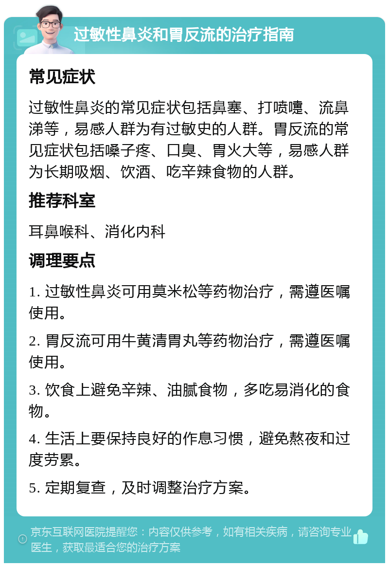 过敏性鼻炎和胃反流的治疗指南 常见症状 过敏性鼻炎的常见症状包括鼻塞、打喷嚏、流鼻涕等，易感人群为有过敏史的人群。胃反流的常见症状包括嗓子疼、口臭、胃火大等，易感人群为长期吸烟、饮酒、吃辛辣食物的人群。 推荐科室 耳鼻喉科、消化内科 调理要点 1. 过敏性鼻炎可用莫米松等药物治疗，需遵医嘱使用。 2. 胃反流可用牛黄清胃丸等药物治疗，需遵医嘱使用。 3. 饮食上避免辛辣、油腻食物，多吃易消化的食物。 4. 生活上要保持良好的作息习惯，避免熬夜和过度劳累。 5. 定期复查，及时调整治疗方案。