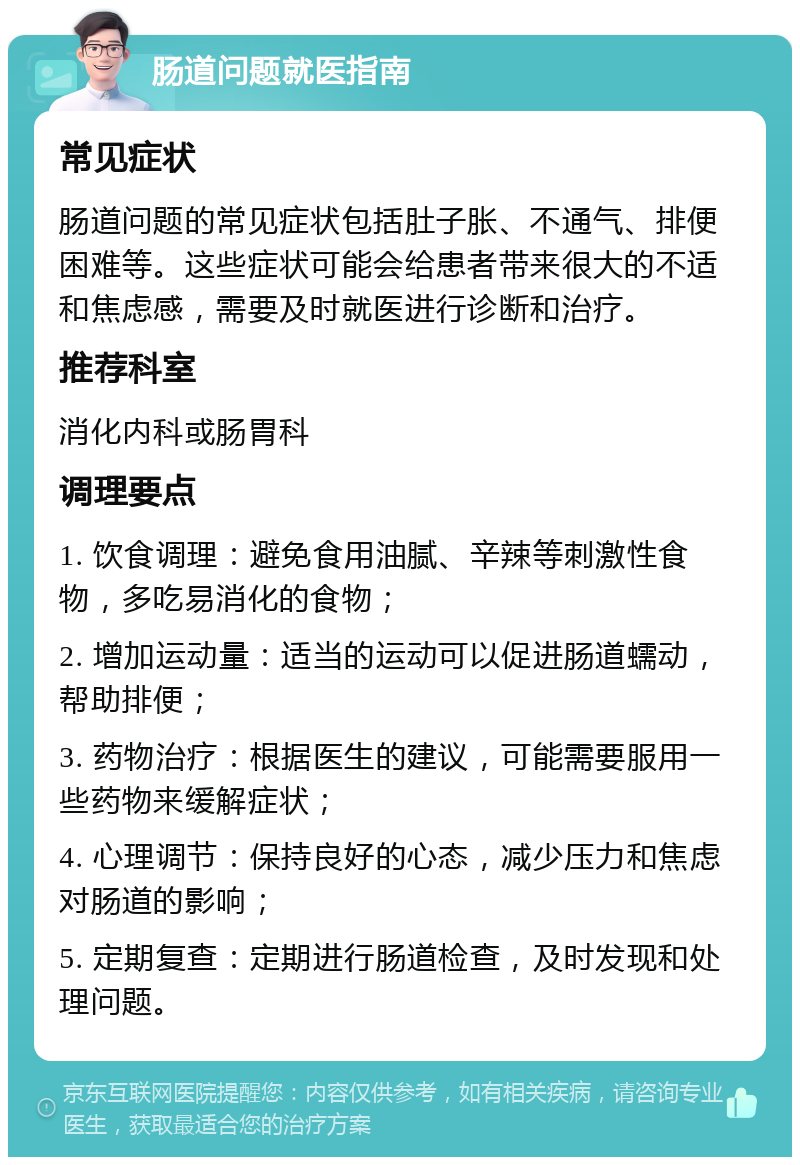 肠道问题就医指南 常见症状 肠道问题的常见症状包括肚子胀、不通气、排便困难等。这些症状可能会给患者带来很大的不适和焦虑感，需要及时就医进行诊断和治疗。 推荐科室 消化内科或肠胃科 调理要点 1. 饮食调理：避免食用油腻、辛辣等刺激性食物，多吃易消化的食物； 2. 增加运动量：适当的运动可以促进肠道蠕动，帮助排便； 3. 药物治疗：根据医生的建议，可能需要服用一些药物来缓解症状； 4. 心理调节：保持良好的心态，减少压力和焦虑对肠道的影响； 5. 定期复查：定期进行肠道检查，及时发现和处理问题。