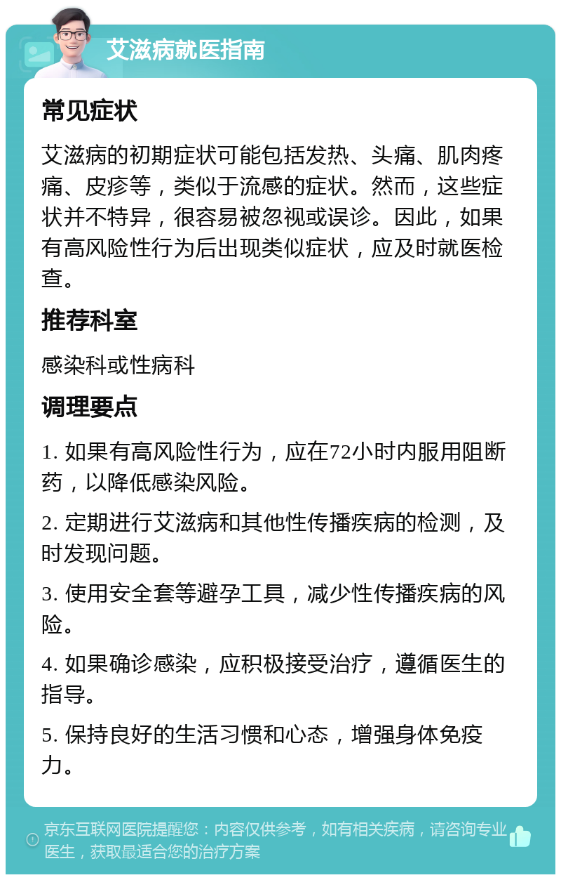 艾滋病就医指南 常见症状 艾滋病的初期症状可能包括发热、头痛、肌肉疼痛、皮疹等，类似于流感的症状。然而，这些症状并不特异，很容易被忽视或误诊。因此，如果有高风险性行为后出现类似症状，应及时就医检查。 推荐科室 感染科或性病科 调理要点 1. 如果有高风险性行为，应在72小时内服用阻断药，以降低感染风险。 2. 定期进行艾滋病和其他性传播疾病的检测，及时发现问题。 3. 使用安全套等避孕工具，减少性传播疾病的风险。 4. 如果确诊感染，应积极接受治疗，遵循医生的指导。 5. 保持良好的生活习惯和心态，增强身体免疫力。