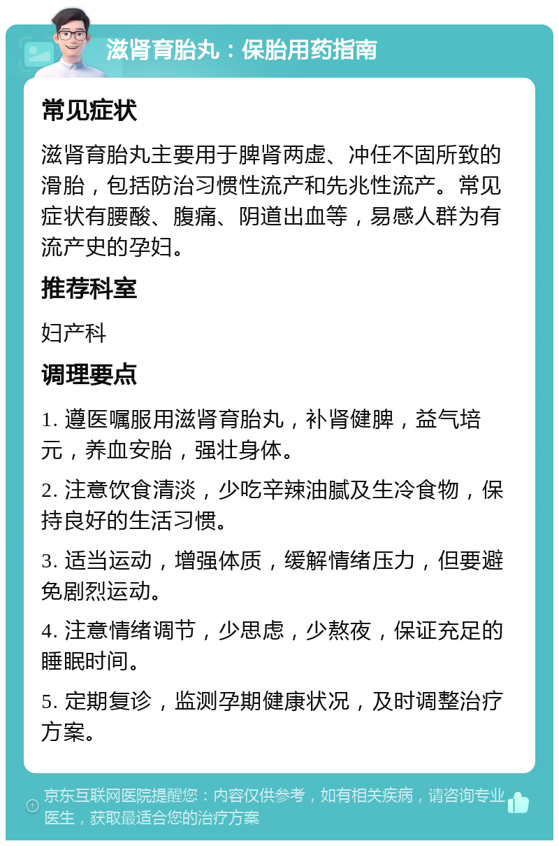 滋肾育胎丸：保胎用药指南 常见症状 滋肾育胎丸主要用于脾肾两虚、冲任不固所致的滑胎，包括防治习惯性流产和先兆性流产。常见症状有腰酸、腹痛、阴道出血等，易感人群为有流产史的孕妇。 推荐科室 妇产科 调理要点 1. 遵医嘱服用滋肾育胎丸，补肾健脾，益气培元，养血安胎，强壮身体。 2. 注意饮食清淡，少吃辛辣油腻及生冷食物，保持良好的生活习惯。 3. 适当运动，增强体质，缓解情绪压力，但要避免剧烈运动。 4. 注意情绪调节，少思虑，少熬夜，保证充足的睡眠时间。 5. 定期复诊，监测孕期健康状况，及时调整治疗方案。