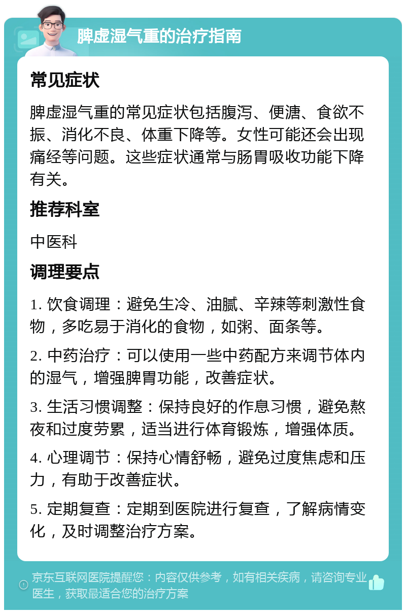 脾虚湿气重的治疗指南 常见症状 脾虚湿气重的常见症状包括腹泻、便溏、食欲不振、消化不良、体重下降等。女性可能还会出现痛经等问题。这些症状通常与肠胃吸收功能下降有关。 推荐科室 中医科 调理要点 1. 饮食调理：避免生冷、油腻、辛辣等刺激性食物，多吃易于消化的食物，如粥、面条等。 2. 中药治疗：可以使用一些中药配方来调节体内的湿气，增强脾胃功能，改善症状。 3. 生活习惯调整：保持良好的作息习惯，避免熬夜和过度劳累，适当进行体育锻炼，增强体质。 4. 心理调节：保持心情舒畅，避免过度焦虑和压力，有助于改善症状。 5. 定期复查：定期到医院进行复查，了解病情变化，及时调整治疗方案。