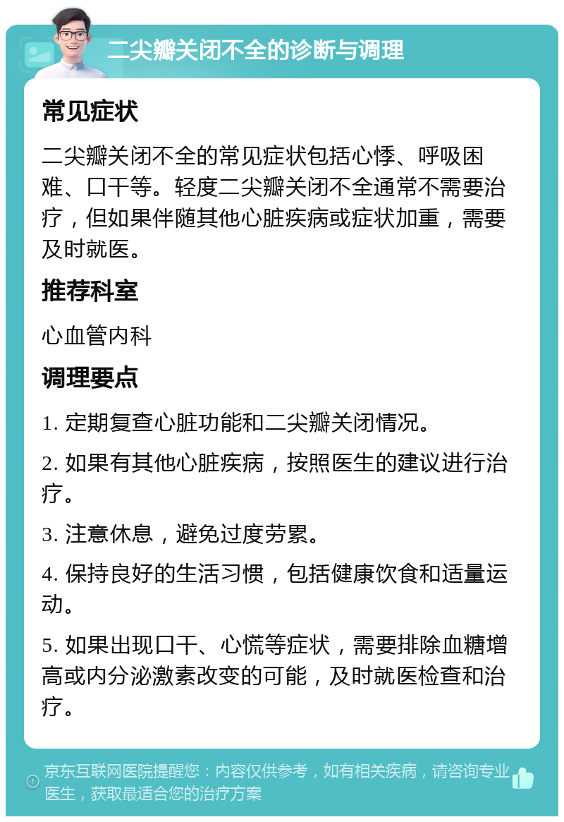 二尖瓣关闭不全的诊断与调理 常见症状 二尖瓣关闭不全的常见症状包括心悸、呼吸困难、口干等。轻度二尖瓣关闭不全通常不需要治疗，但如果伴随其他心脏疾病或症状加重，需要及时就医。 推荐科室 心血管内科 调理要点 1. 定期复查心脏功能和二尖瓣关闭情况。 2. 如果有其他心脏疾病，按照医生的建议进行治疗。 3. 注意休息，避免过度劳累。 4. 保持良好的生活习惯，包括健康饮食和适量运动。 5. 如果出现口干、心慌等症状，需要排除血糖增高或内分泌激素改变的可能，及时就医检查和治疗。