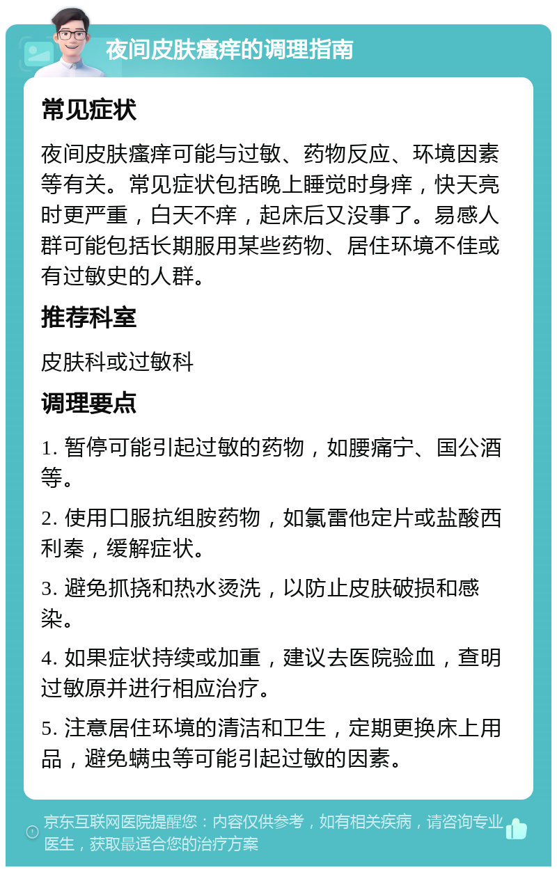 夜间皮肤瘙痒的调理指南 常见症状 夜间皮肤瘙痒可能与过敏、药物反应、环境因素等有关。常见症状包括晚上睡觉时身痒，快天亮时更严重，白天不痒，起床后又没事了。易感人群可能包括长期服用某些药物、居住环境不佳或有过敏史的人群。 推荐科室 皮肤科或过敏科 调理要点 1. 暂停可能引起过敏的药物，如腰痛宁、国公酒等。 2. 使用口服抗组胺药物，如氯雷他定片或盐酸西利秦，缓解症状。 3. 避免抓挠和热水烫洗，以防止皮肤破损和感染。 4. 如果症状持续或加重，建议去医院验血，查明过敏原并进行相应治疗。 5. 注意居住环境的清洁和卫生，定期更换床上用品，避免螨虫等可能引起过敏的因素。