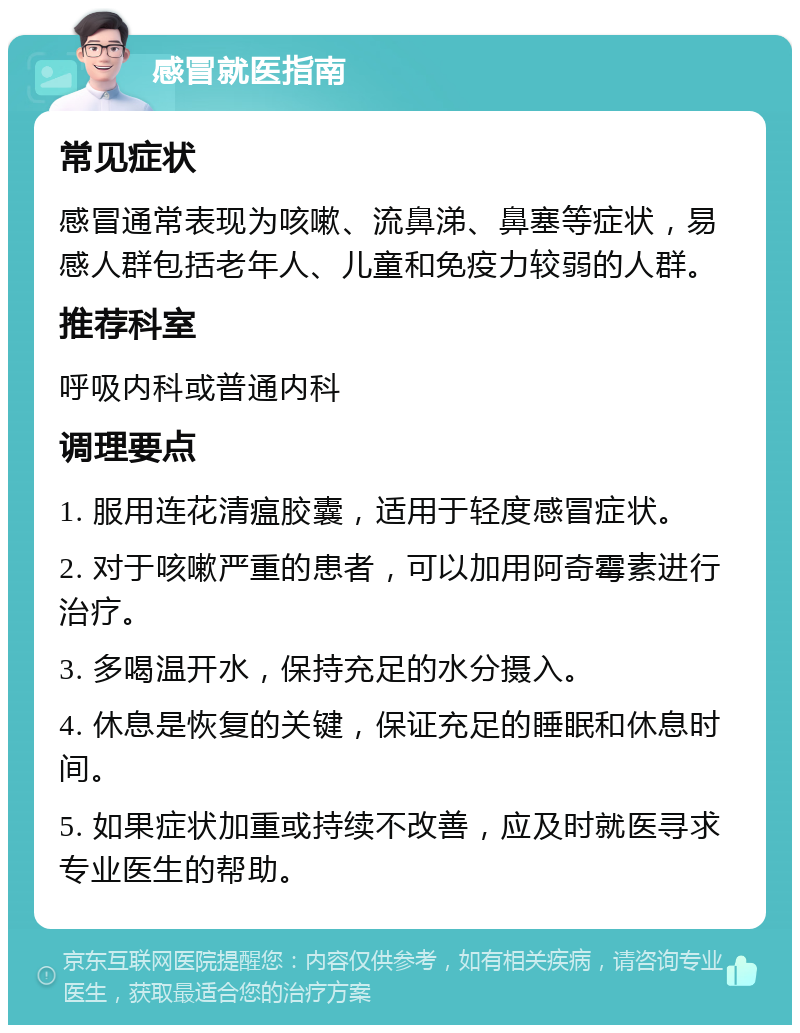 感冒就医指南 常见症状 感冒通常表现为咳嗽、流鼻涕、鼻塞等症状，易感人群包括老年人、儿童和免疫力较弱的人群。 推荐科室 呼吸内科或普通内科 调理要点 1. 服用连花清瘟胶囊，适用于轻度感冒症状。 2. 对于咳嗽严重的患者，可以加用阿奇霉素进行治疗。 3. 多喝温开水，保持充足的水分摄入。 4. 休息是恢复的关键，保证充足的睡眠和休息时间。 5. 如果症状加重或持续不改善，应及时就医寻求专业医生的帮助。