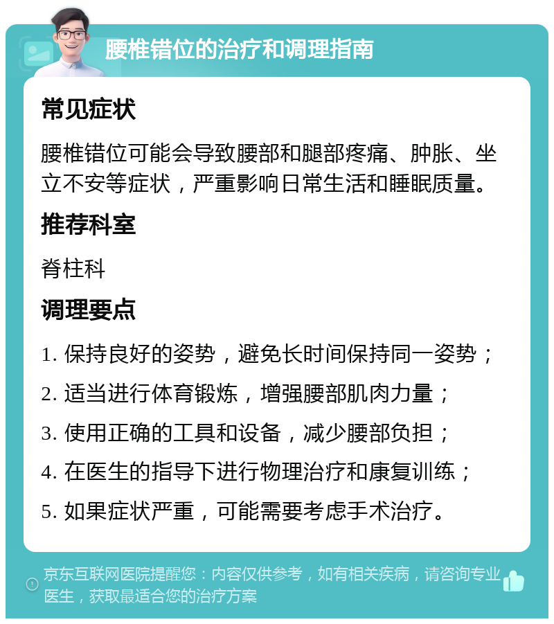 腰椎错位的治疗和调理指南 常见症状 腰椎错位可能会导致腰部和腿部疼痛、肿胀、坐立不安等症状，严重影响日常生活和睡眠质量。 推荐科室 脊柱科 调理要点 1. 保持良好的姿势，避免长时间保持同一姿势； 2. 适当进行体育锻炼，增强腰部肌肉力量； 3. 使用正确的工具和设备，减少腰部负担； 4. 在医生的指导下进行物理治疗和康复训练； 5. 如果症状严重，可能需要考虑手术治疗。