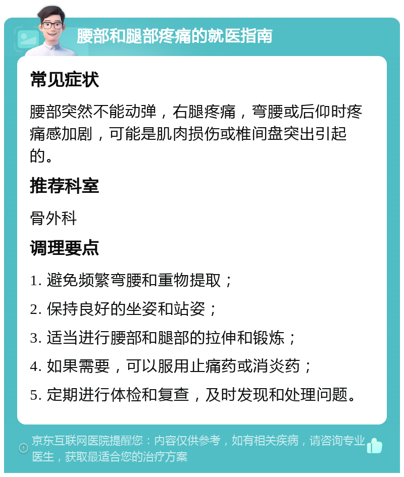 腰部和腿部疼痛的就医指南 常见症状 腰部突然不能动弹，右腿疼痛，弯腰或后仰时疼痛感加剧，可能是肌肉损伤或椎间盘突出引起的。 推荐科室 骨外科 调理要点 1. 避免频繁弯腰和重物提取； 2. 保持良好的坐姿和站姿； 3. 适当进行腰部和腿部的拉伸和锻炼； 4. 如果需要，可以服用止痛药或消炎药； 5. 定期进行体检和复查，及时发现和处理问题。