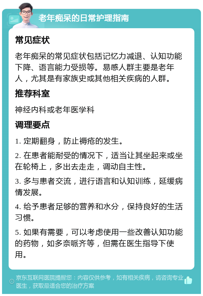 老年痴呆的日常护理指南 常见症状 老年痴呆的常见症状包括记忆力减退、认知功能下降、语言能力受损等。易感人群主要是老年人，尤其是有家族史或其他相关疾病的人群。 推荐科室 神经内科或老年医学科 调理要点 1. 定期翻身，防止褥疮的发生。 2. 在患者能耐受的情况下，适当让其坐起来或坐在轮椅上，多出去走走，调动自主性。 3. 多与患者交流，进行语言和认知训练，延缓病情发展。 4. 给予患者足够的营养和水分，保持良好的生活习惯。 5. 如果有需要，可以考虑使用一些改善认知功能的药物，如多奈哌齐等，但需在医生指导下使用。