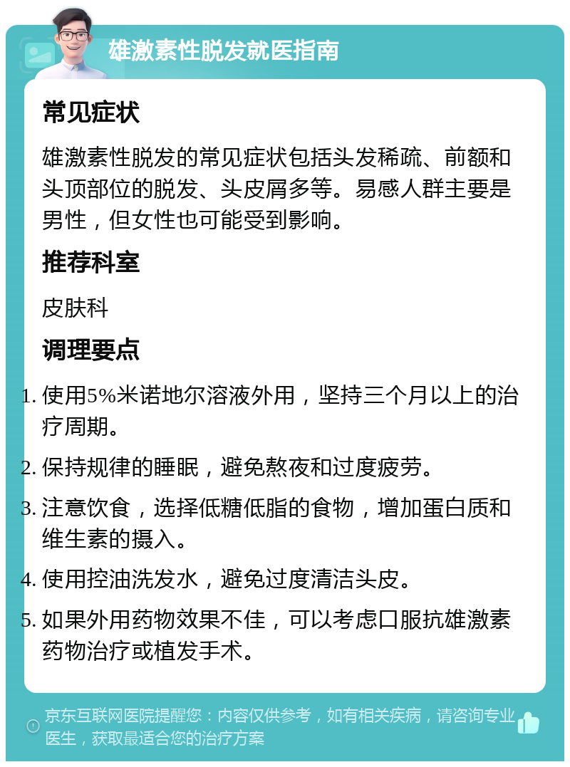 雄激素性脱发就医指南 常见症状 雄激素性脱发的常见症状包括头发稀疏、前额和头顶部位的脱发、头皮屑多等。易感人群主要是男性，但女性也可能受到影响。 推荐科室 皮肤科 调理要点 使用5%米诺地尔溶液外用，坚持三个月以上的治疗周期。 保持规律的睡眠，避免熬夜和过度疲劳。 注意饮食，选择低糖低脂的食物，增加蛋白质和维生素的摄入。 使用控油洗发水，避免过度清洁头皮。 如果外用药物效果不佳，可以考虑口服抗雄激素药物治疗或植发手术。