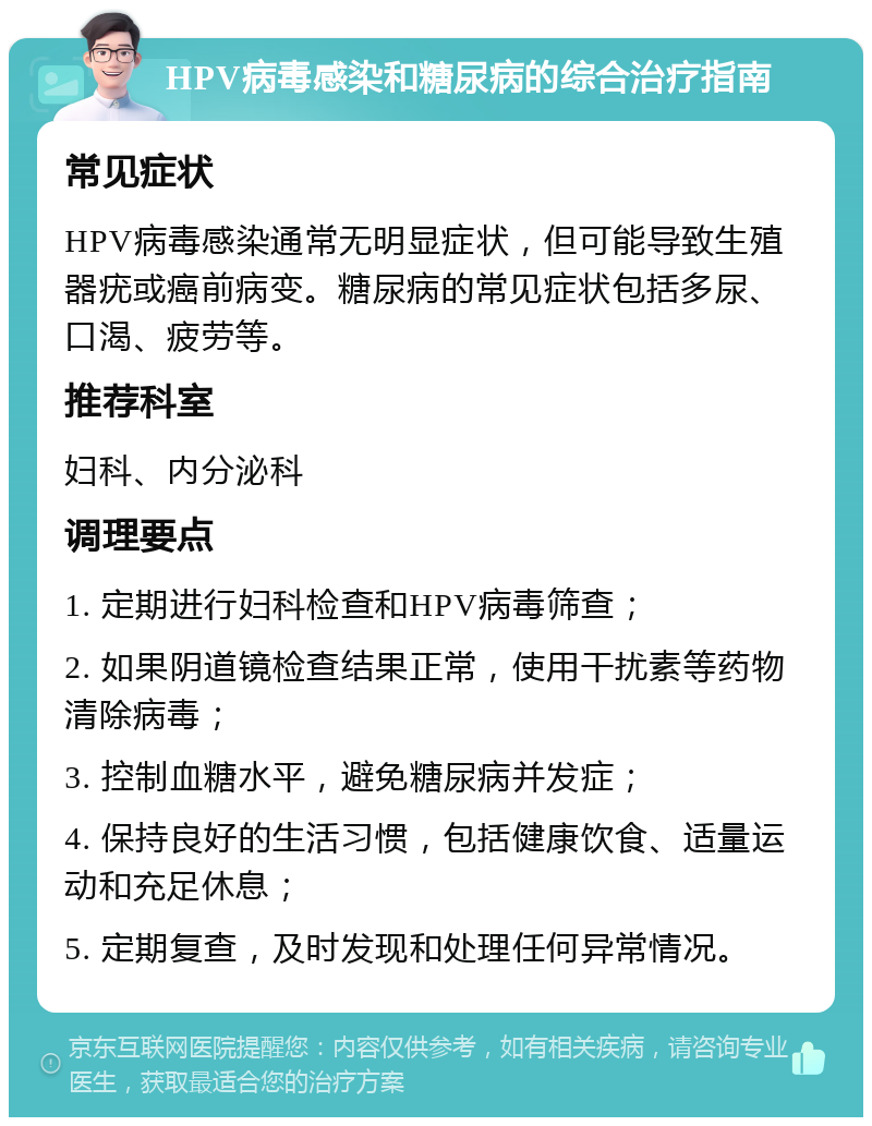 HPV病毒感染和糖尿病的综合治疗指南 常见症状 HPV病毒感染通常无明显症状，但可能导致生殖器疣或癌前病变。糖尿病的常见症状包括多尿、口渴、疲劳等。 推荐科室 妇科、内分泌科 调理要点 1. 定期进行妇科检查和HPV病毒筛查； 2. 如果阴道镜检查结果正常，使用干扰素等药物清除病毒； 3. 控制血糖水平，避免糖尿病并发症； 4. 保持良好的生活习惯，包括健康饮食、适量运动和充足休息； 5. 定期复查，及时发现和处理任何异常情况。