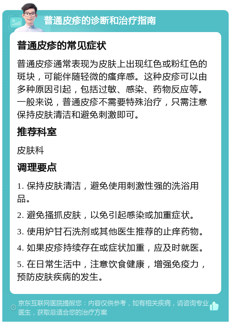 普通皮疹的诊断和治疗指南 普通皮疹的常见症状 普通皮疹通常表现为皮肤上出现红色或粉红色的斑块，可能伴随轻微的瘙痒感。这种皮疹可以由多种原因引起，包括过敏、感染、药物反应等。一般来说，普通皮疹不需要特殊治疗，只需注意保持皮肤清洁和避免刺激即可。 推荐科室 皮肤科 调理要点 1. 保持皮肤清洁，避免使用刺激性强的洗浴用品。 2. 避免搔抓皮肤，以免引起感染或加重症状。 3. 使用炉甘石洗剂或其他医生推荐的止痒药物。 4. 如果皮疹持续存在或症状加重，应及时就医。 5. 在日常生活中，注意饮食健康，增强免疫力，预防皮肤疾病的发生。