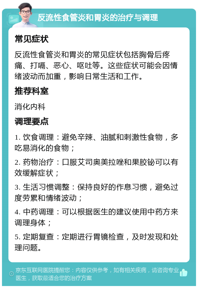 反流性食管炎和胃炎的治疗与调理 常见症状 反流性食管炎和胃炎的常见症状包括胸骨后疼痛、打嗝、恶心、呕吐等。这些症状可能会因情绪波动而加重，影响日常生活和工作。 推荐科室 消化内科 调理要点 1. 饮食调理：避免辛辣、油腻和刺激性食物，多吃易消化的食物； 2. 药物治疗：口服艾司奥美拉唑和果胶铋可以有效缓解症状； 3. 生活习惯调整：保持良好的作息习惯，避免过度劳累和情绪波动； 4. 中药调理：可以根据医生的建议使用中药方来调理身体； 5. 定期复查：定期进行胃镜检查，及时发现和处理问题。