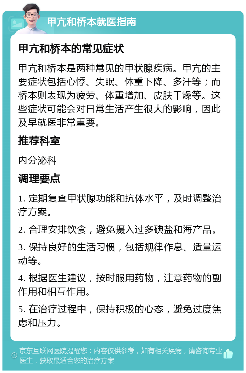 甲亢和桥本就医指南 甲亢和桥本的常见症状 甲亢和桥本是两种常见的甲状腺疾病。甲亢的主要症状包括心悸、失眠、体重下降、多汗等；而桥本则表现为疲劳、体重增加、皮肤干燥等。这些症状可能会对日常生活产生很大的影响，因此及早就医非常重要。 推荐科室 内分泌科 调理要点 1. 定期复查甲状腺功能和抗体水平，及时调整治疗方案。 2. 合理安排饮食，避免摄入过多碘盐和海产品。 3. 保持良好的生活习惯，包括规律作息、适量运动等。 4. 根据医生建议，按时服用药物，注意药物的副作用和相互作用。 5. 在治疗过程中，保持积极的心态，避免过度焦虑和压力。