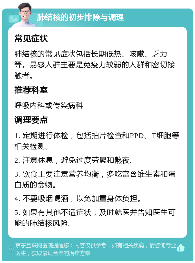 肺结核的初步排除与调理 常见症状 肺结核的常见症状包括长期低热、咳嗽、乏力等。易感人群主要是免疫力较弱的人群和密切接触者。 推荐科室 呼吸内科或传染病科 调理要点 1. 定期进行体检，包括拍片检查和PPD、T细胞等相关检测。 2. 注意休息，避免过度劳累和熬夜。 3. 饮食上要注意营养均衡，多吃富含维生素和蛋白质的食物。 4. 不要吸烟喝酒，以免加重身体负担。 5. 如果有其他不适症状，及时就医并告知医生可能的肺结核风险。