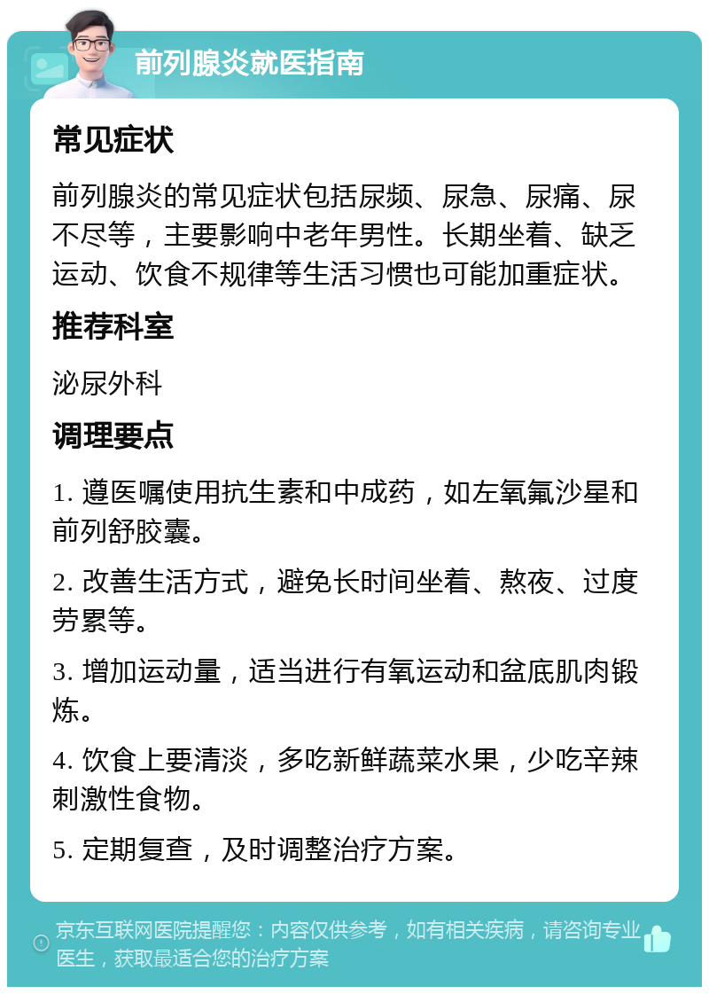 前列腺炎就医指南 常见症状 前列腺炎的常见症状包括尿频、尿急、尿痛、尿不尽等，主要影响中老年男性。长期坐着、缺乏运动、饮食不规律等生活习惯也可能加重症状。 推荐科室 泌尿外科 调理要点 1. 遵医嘱使用抗生素和中成药，如左氧氟沙星和前列舒胶囊。 2. 改善生活方式，避免长时间坐着、熬夜、过度劳累等。 3. 增加运动量，适当进行有氧运动和盆底肌肉锻炼。 4. 饮食上要清淡，多吃新鲜蔬菜水果，少吃辛辣刺激性食物。 5. 定期复查，及时调整治疗方案。