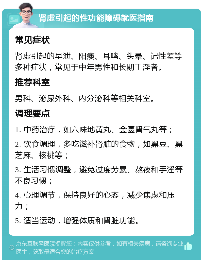 肾虚引起的性功能障碍就医指南 常见症状 肾虚引起的早泄、阳痿、耳鸣、头晕、记性差等多种症状，常见于中年男性和长期手淫者。 推荐科室 男科、泌尿外科、内分泌科等相关科室。 调理要点 1. 中药治疗，如六味地黄丸、金匮肾气丸等； 2. 饮食调理，多吃滋补肾脏的食物，如黑豆、黑芝麻、核桃等； 3. 生活习惯调整，避免过度劳累、熬夜和手淫等不良习惯； 4. 心理调节，保持良好的心态，减少焦虑和压力； 5. 适当运动，增强体质和肾脏功能。