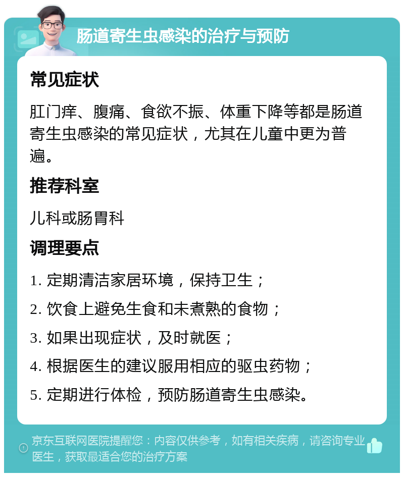 肠道寄生虫感染的治疗与预防 常见症状 肛门痒、腹痛、食欲不振、体重下降等都是肠道寄生虫感染的常见症状，尤其在儿童中更为普遍。 推荐科室 儿科或肠胃科 调理要点 1. 定期清洁家居环境，保持卫生； 2. 饮食上避免生食和未煮熟的食物； 3. 如果出现症状，及时就医； 4. 根据医生的建议服用相应的驱虫药物； 5. 定期进行体检，预防肠道寄生虫感染。