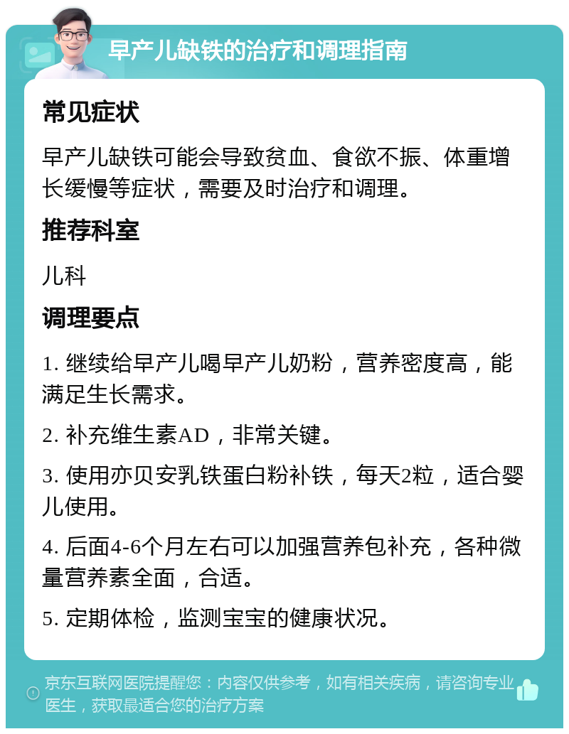 早产儿缺铁的治疗和调理指南 常见症状 早产儿缺铁可能会导致贫血、食欲不振、体重增长缓慢等症状，需要及时治疗和调理。 推荐科室 儿科 调理要点 1. 继续给早产儿喝早产儿奶粉，营养密度高，能满足生长需求。 2. 补充维生素AD，非常关键。 3. 使用亦贝安乳铁蛋白粉补铁，每天2粒，适合婴儿使用。 4. 后面4-6个月左右可以加强营养包补充，各种微量营养素全面，合适。 5. 定期体检，监测宝宝的健康状况。