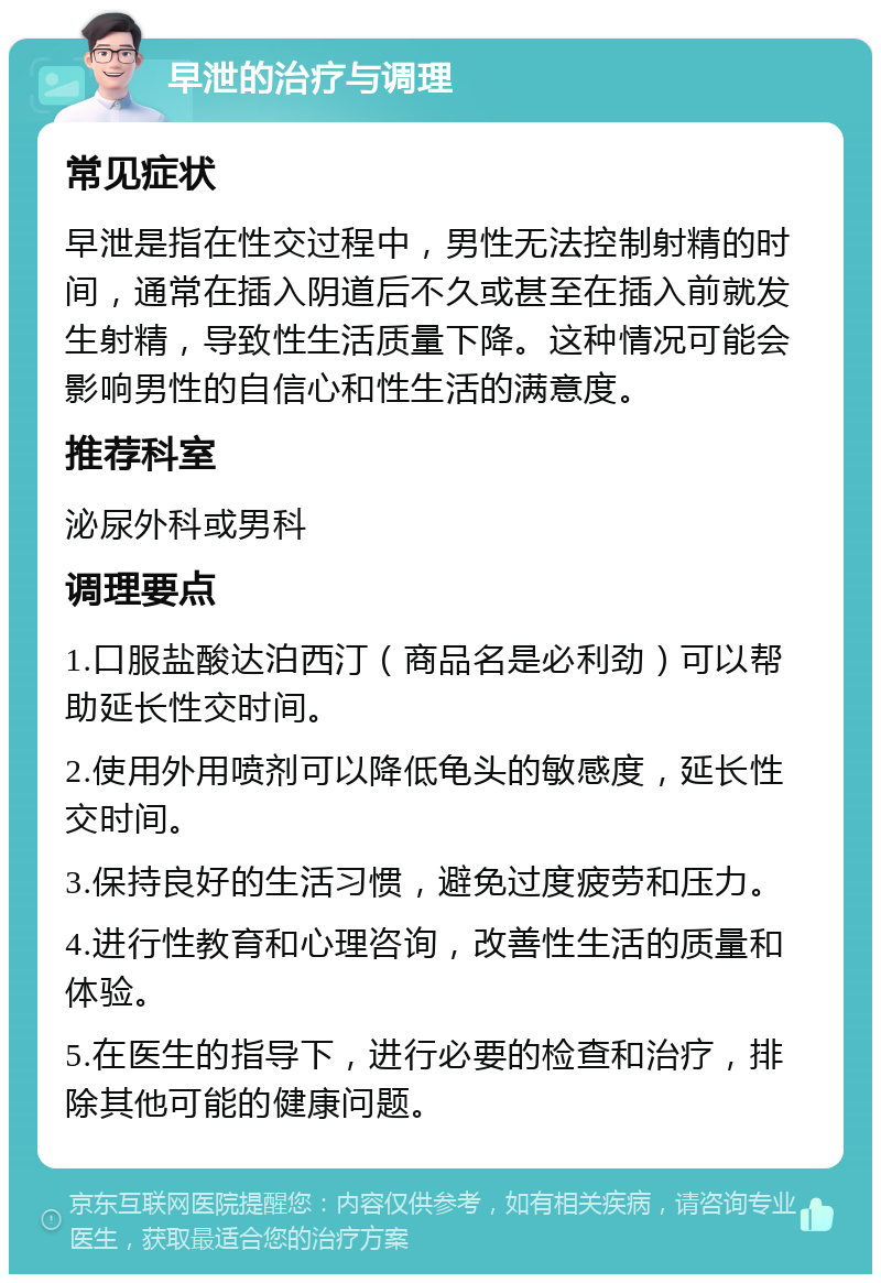 早泄的治疗与调理 常见症状 早泄是指在性交过程中，男性无法控制射精的时间，通常在插入阴道后不久或甚至在插入前就发生射精，导致性生活质量下降。这种情况可能会影响男性的自信心和性生活的满意度。 推荐科室 泌尿外科或男科 调理要点 1.口服盐酸达泊西汀（商品名是必利劲）可以帮助延长性交时间。 2.使用外用喷剂可以降低龟头的敏感度，延长性交时间。 3.保持良好的生活习惯，避免过度疲劳和压力。 4.进行性教育和心理咨询，改善性生活的质量和体验。 5.在医生的指导下，进行必要的检查和治疗，排除其他可能的健康问题。