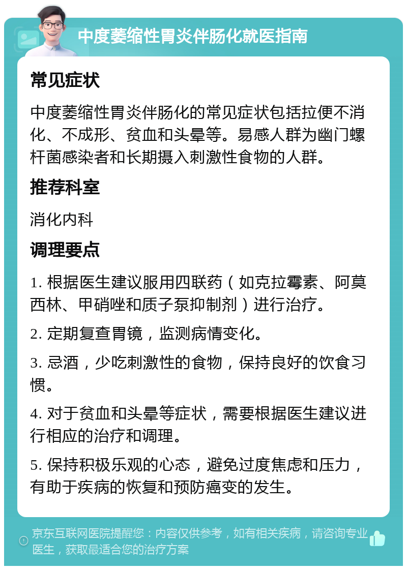 中度萎缩性胃炎伴肠化就医指南 常见症状 中度萎缩性胃炎伴肠化的常见症状包括拉便不消化、不成形、贫血和头晕等。易感人群为幽门螺杆菌感染者和长期摄入刺激性食物的人群。 推荐科室 消化内科 调理要点 1. 根据医生建议服用四联药（如克拉霉素、阿莫西林、甲硝唑和质子泵抑制剂）进行治疗。 2. 定期复查胃镜，监测病情变化。 3. 忌酒，少吃刺激性的食物，保持良好的饮食习惯。 4. 对于贫血和头晕等症状，需要根据医生建议进行相应的治疗和调理。 5. 保持积极乐观的心态，避免过度焦虑和压力，有助于疾病的恢复和预防癌变的发生。